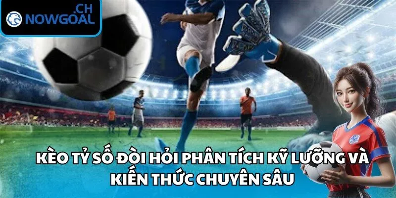 Kèo tỷ số đòi hỏi phân tích kỹ lưỡng và kiến thức chuyên sâu