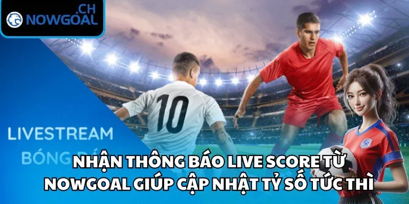 Nhận thông báo live score từ Nowgoal giúp cập nhật tỷ số tức thì