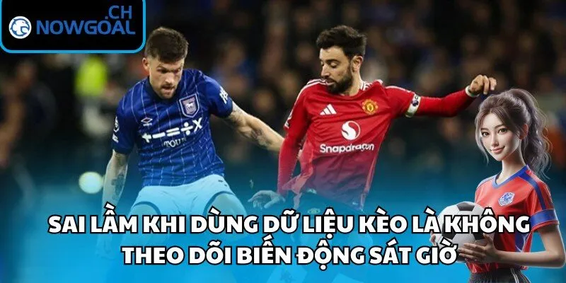 Sai lầm khi dùng dữ liệu kèo là không theo dõi biến động sát giờ