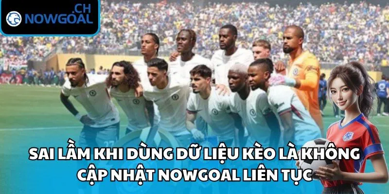 Sai lầm khi dùng dữ liệu kèo là không cập nhật Nowgoal liên tục